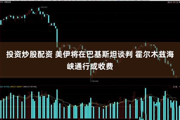 投资炒股配资 美伊将在巴基斯坦谈判 霍尔木兹海峡通行或收费