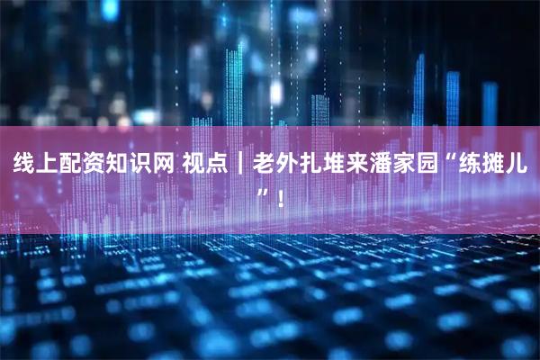 线上配资知识网 视点｜老外扎堆来潘家园“练摊儿”！