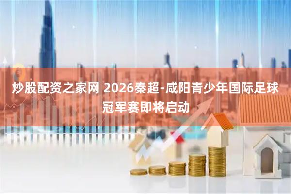 炒股配资之家网 2026秦超-咸阳青少年国际足球冠军赛即将启动