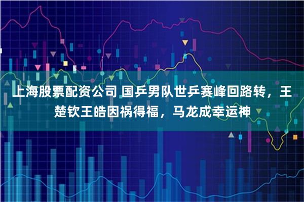 上海股票配资公司 国乒男队世乒赛峰回路转，王楚钦王皓因祸得福，马龙成幸运神
