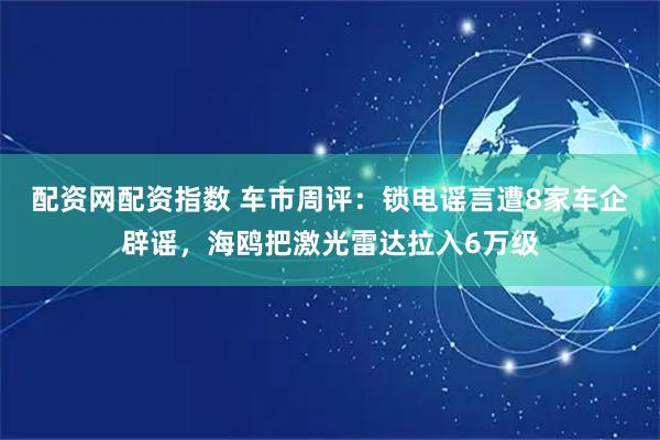 配资网配资指数 车市周评：锁电谣言遭8家车企辟谣，海鸥把激光雷达拉入6万级