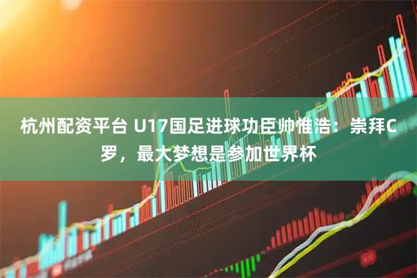 杭州配资平台 U17国足进球功臣帅惟浩：崇拜C罗，最大梦想是参加世界杯