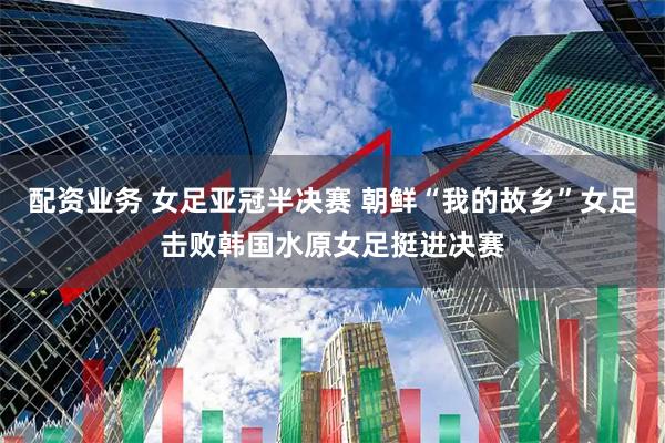 配资业务 女足亚冠半决赛 朝鲜“我的故乡”女足击败韩国水原女足挺进决赛