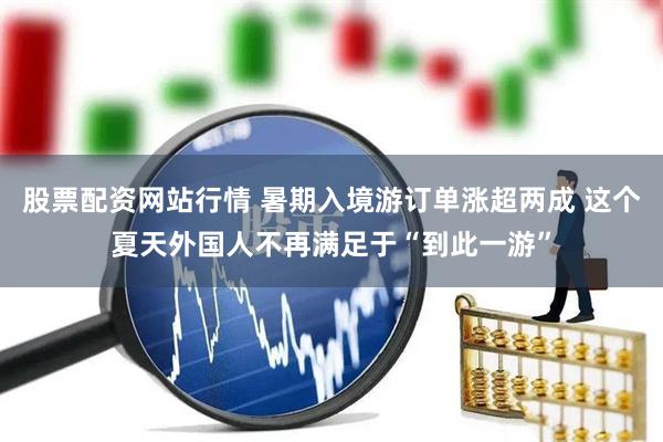 股票配资网站行情 暑期入境游订单涨超两成 这个夏天外国人不再满足于“到此一游”