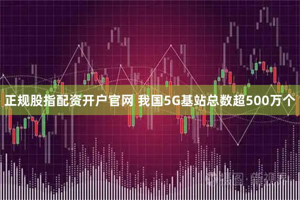 正规股指配资开户官网 我国5G基站总数超500万个