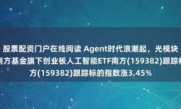 股票配资门户在线阅读 Agent时代浪潮起，光模块成AI基建核心，南方基金旗下创业板人工智能ETF南方(159382)跟踪标的指数涨3.45%