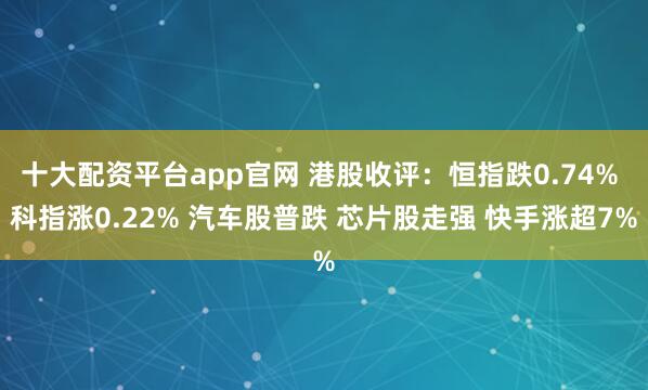 十大配资平台app官网 港股收评：恒指跌0.74% 科指涨0.22% 汽车股普跌 芯片股走强 快手涨超7%