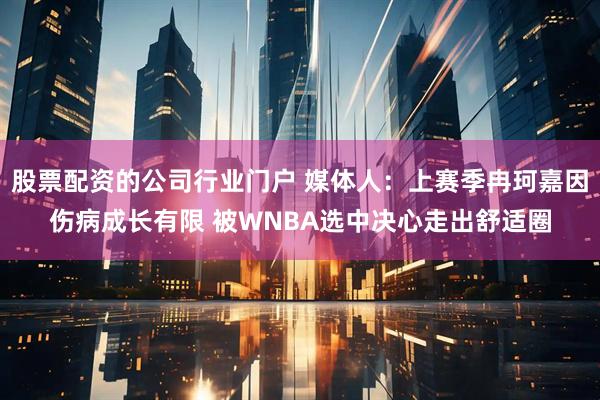 股票配资的公司行业门户 媒体人：上赛季冉珂嘉因伤病成长有限 被WNBA选中决心走出舒适圈
