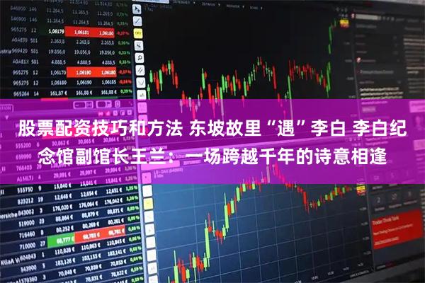股票配资技巧和方法 东坡故里“遇”李白 李白纪念馆副馆长王兰：一场跨越千年的诗意相逢