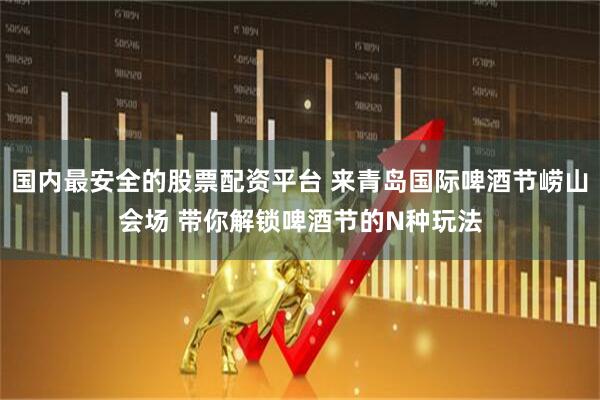 国内最安全的股票配资平台 来青岛国际啤酒节崂山会场 带你解锁啤酒节的N种玩法